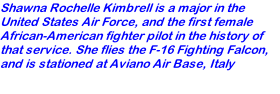 Shawna Rochelle Kimbrell is a major in the United States Air Force, and the first female African-American fighter pilot in the history of that service. She flies the F-16 Fighting Falcon, and is stationed at Aviano Air Base, Italy